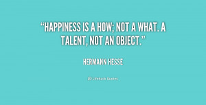 Happiness is a how; not a what. A talent, not an object.