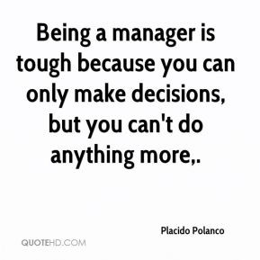 Being a manager is tough because you can only make decisions, but you ...
