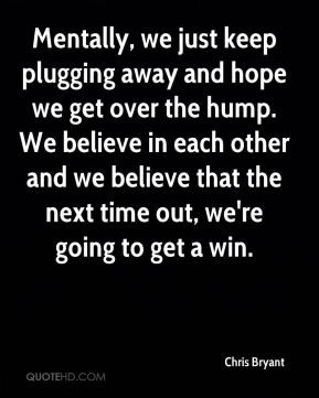 Mentally, we just keep plugging away and hope we get over the hump. We ...