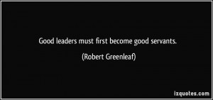 Good leaders must first become good servants. - Robert Greenleaf
