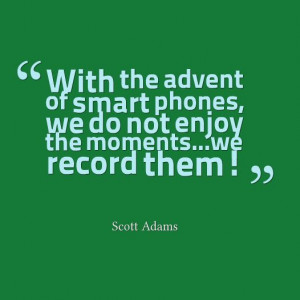With the advent of smart phones, we don't enjoy the moments... we ...