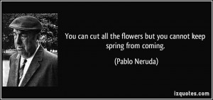 ... all the flowers but you cannot keep spring from coming. - Pablo Neruda
