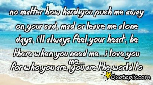 No matter how hard you push me away on your sad, mad or leave me alone ...