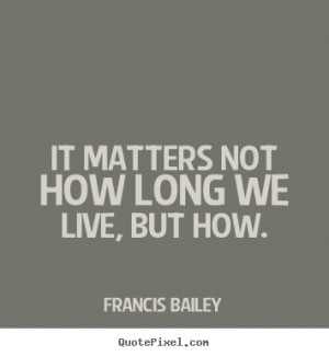 ... not how long we live, but how. Francis Bailey popular life quotes