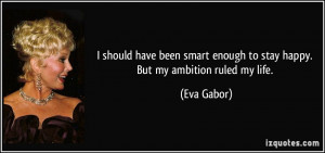 ... smart enough to stay happy. But my ambition ruled my life. - Eva Gabor
