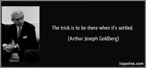 The trick is to be there when it's settled. - Arthur Joseph Goldberg
