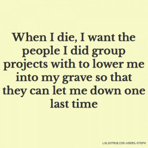 When I die, I want the people I did group projects with to lower me ...
