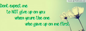 ... me to NOT give up on you, when you're the one who gave up on me first