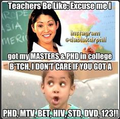 ... Teacher's be like I got my Masters & PhD... bitch, I don't care if you