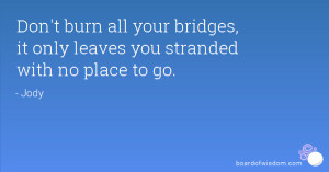 Don't burn all your bridges, it only leaves you stranded with no place ...