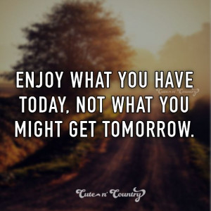 Enjoy what you have today, not what you might get tomorrow.
