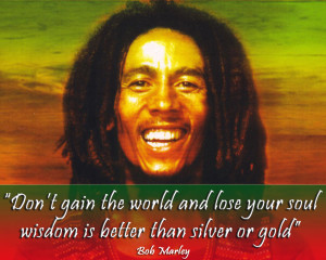 ... and lose your soul. Wisdom is better than silver or gold. Bob Marley
