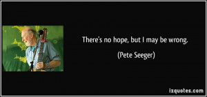 There's no hope, but I may be wrong. - Pete Seeger