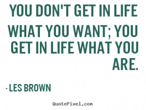 You don't get in life what you want; you get in life what you are ...