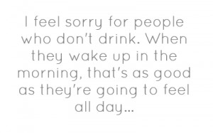 feel sorry for people who don't drink. When they