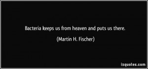 Bacteria keeps us from heaven and puts us there. - Martin H. Fischer