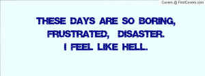 THESE DAYS ARE SO BORING, FRUSTRATED, & DISASTER.I FEEL LIKE HELL.