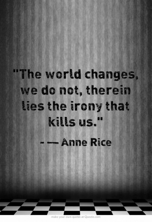 The world changes, we do not, therein lies the irony that kills us.