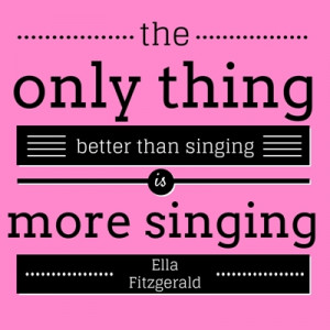 ... only thing better than singing is more singing.” – Ella Fitzgerald