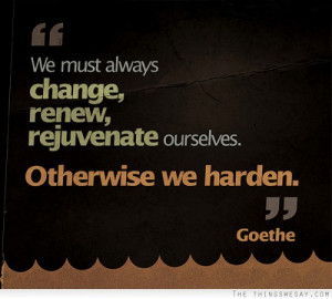 We must always change renew rejuvenate ourselves otherwise we harden