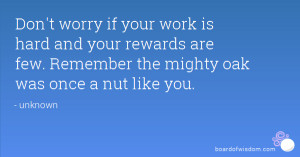 ... your rewards are few. Remember the mighty oak was once a nut like you