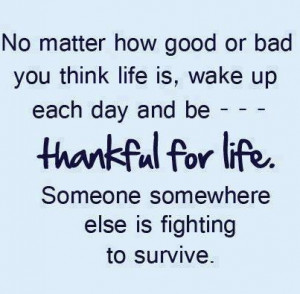 or bad you think life is, wake up each day and be thankful for life ...