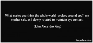 What makes you think the whole world revolves around you?! my mother ...