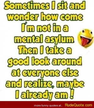 Sometimes I sit and wonder how come I’m not in a mental asylum Then ...