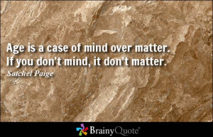 ... mind over matter. If you don't mind, it don't matter. - Satchel Paige