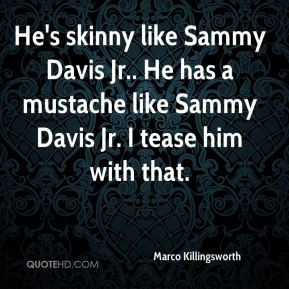 ... Sammy Davis Jr.. He has a mustache like Sammy Davis Jr. I tease him