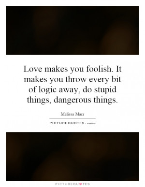 Love makes you foolish. It makes you throw every bit of logic away, do ...