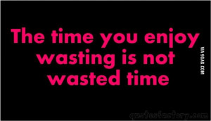 TIme you enjoy wasting is not wasted time.