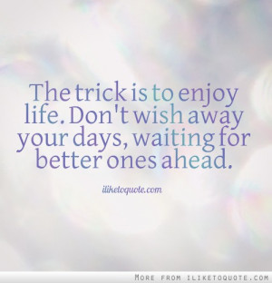 The trick is to enjoy life. Don't wish away your days, waiting for ...