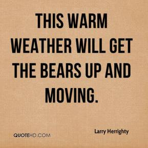 Larry Herrighty - This warm weather will get the bears up and moving.