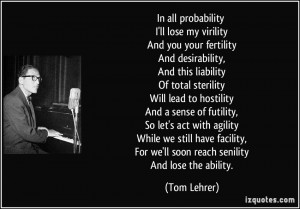 In all probability I'll lose my virility And you your fertility And ...