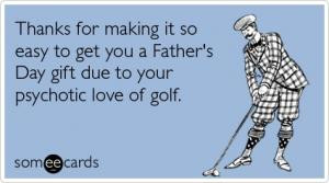 ... to get you a Father's Day gift due to your psychotic love of golf