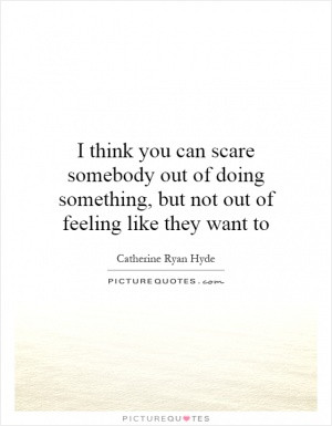 think you can scare somebody out of doing something, but not out of ...