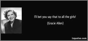 ll bet you say that to all the girls! - Gracie Allen