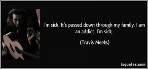 ... down through my family. I am an addict. I'm sick. - Travis Meeks