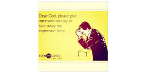 ... Dear God, Please give me more money or take away my expensive taste