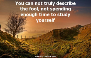 truly describe the fool, not spending enough time to study yourself ...