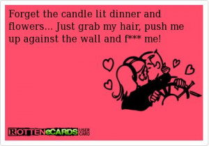 ... flowers... Just grab my hair, push me up against the wall and f*** me