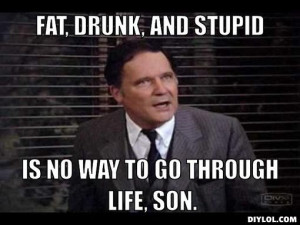 FAT, DRUNK, AND STUPID, IS NO WAY TO GO THROUGH LIFE, SON.