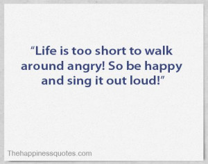 ... is too short to walk around angry! So be happy and sing it out loud
