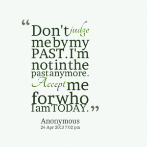 Don't judge me by my PAST. I'm not in the past anymore. Accept me for ...