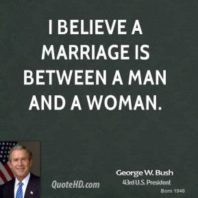 George W. Bush - I believe a marriage is between a man and a woman.