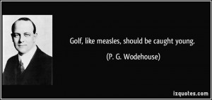 Golf, like measles, should be caught young. - P. G. Wodehouse