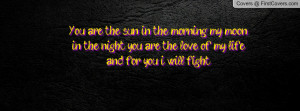 You are the sun in the morning, my moon in the night, you are the love ...