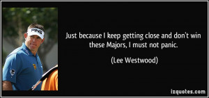... close and don't win these Majors, I must not panic. - Lee Westwood