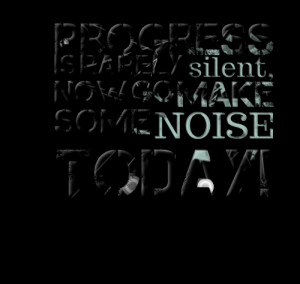 Progress is rarely silent now go make some noise today